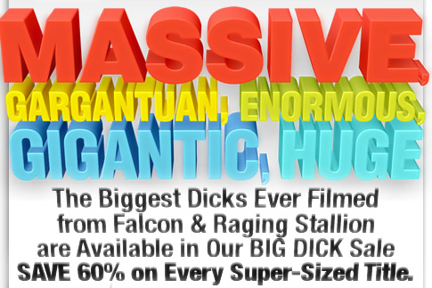 Massive, Gargantuan, Enormous, Gigantic, Huge - The Biggest Dicks Ever Filmed from Falcon & Raging Stallion are Available in Our BIG DICK Sale - SAVE 60% on Every Super-Sized Title.